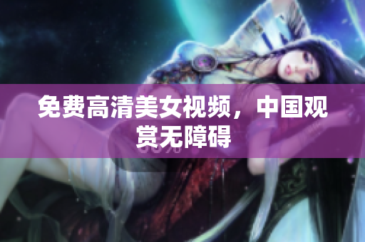 免费高清美女视频，中国观赏无障碍