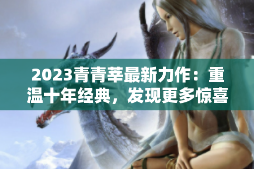 2023青青莘最新力作：重温十年经典，发现更多惊喜！