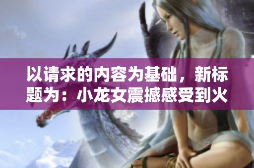 以请求的内容为基础，新标题为：小龙女震撼感受到火龙枪的巨大威势