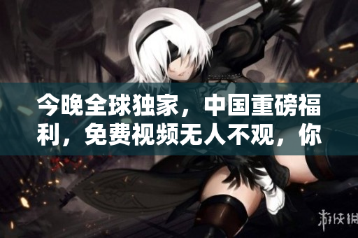 今晚全球独家，中国重磅福利，免费视频无人不观，你准备好了吗？