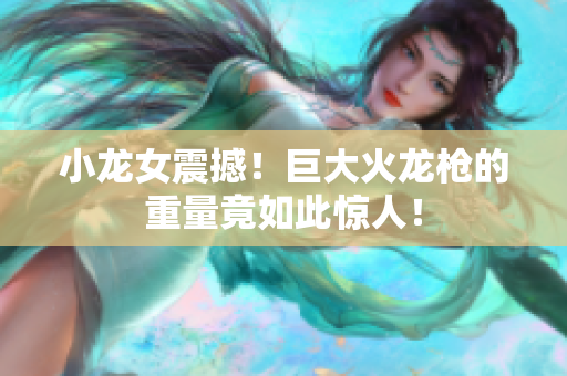 小龙女震撼！巨大火龙枪的重量竟如此惊人！