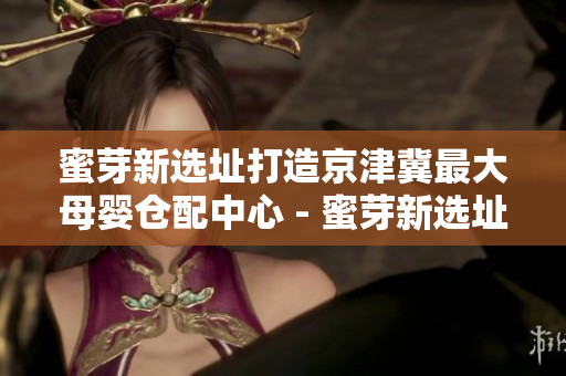蜜芽新选址打造京津冀最大母婴仓配中心 - 蜜芽新选址建京津冀最大母婴仓配中心