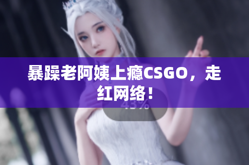 暴躁老阿姨上瘾CSGO，走红网络！