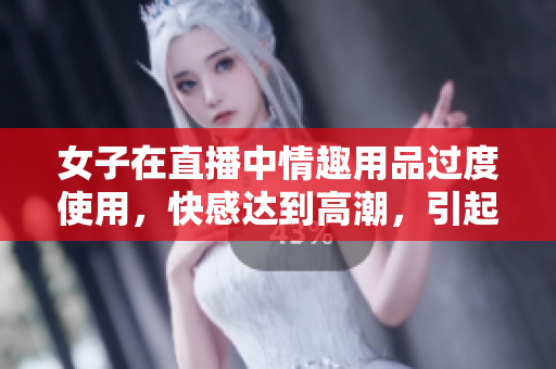 女子在直播中情趣用品过度使用，快感达到高潮，引起关注