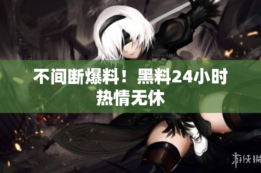 不间断爆料！黑料24小时热情无休