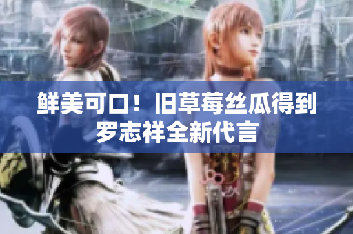 鲜美可口！旧草莓丝瓜得到罗志祥全新代言