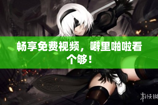 畅享免费视频，噼里啪啦看个够！