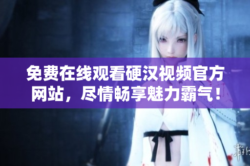 免费在线观看硬汉视频官方网站，尽情畅享魅力霸气！