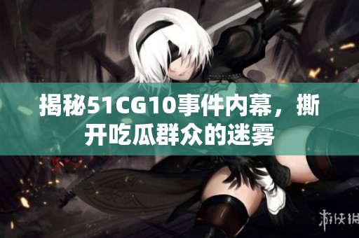 揭秘51CG10事件内幕，撕开吃瓜群众的迷雾