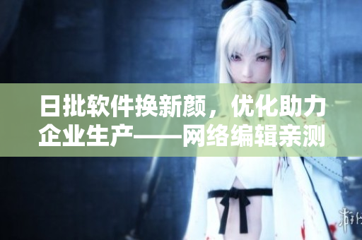 日批软件换新颜，优化助力企业生产——网络编辑亲测调研