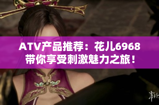 ATV产品推荐：花儿6968带你享受刺激魅力之旅！