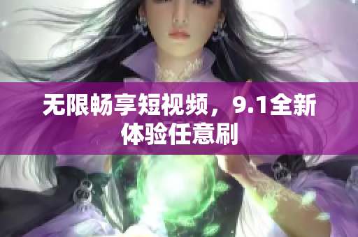无限畅享短视频，9.1全新体验任意刷
