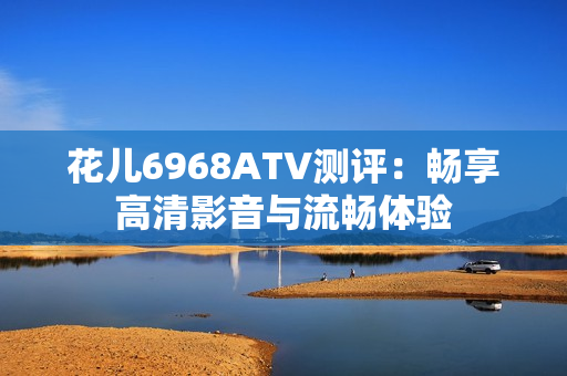 花儿6968ATV测评：畅享高清影音与流畅体验
