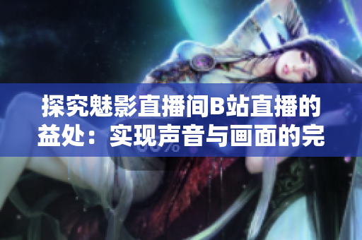 探究魅影直播间B站直播的益处：实现声音与画面的完美结合！