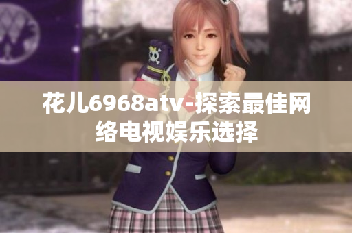 花儿6968atv-探索最佳网络电视娱乐选择