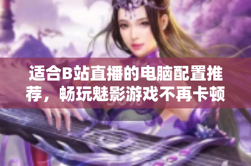 适合B站直播的电脑配置推荐，畅玩魅影游戏不再卡顿