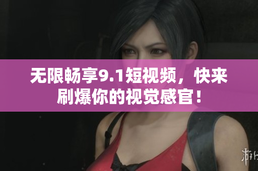 无限畅享9.1短视频，快来刷爆你的视觉感官！