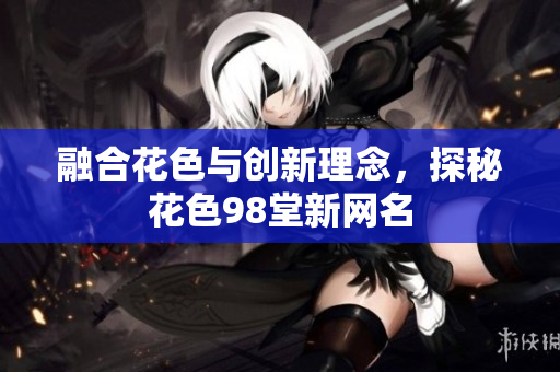 融合花色与创新理念，探秘花色98堂新网名