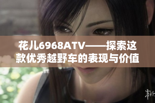 花儿6968ATV——探索这款优秀越野车的表现与价值