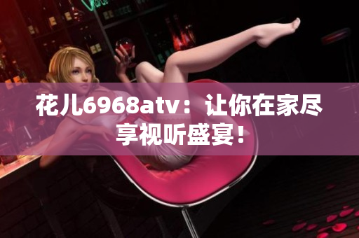 花儿6968atv：让你在家尽享视听盛宴！