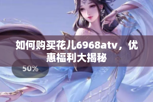 如何购买花儿6968atv，优惠福利大揭秘