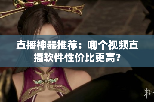 直播神器推荐：哪个视频直播软件性价比更高？