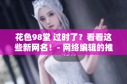 花色98堂 过时了？看看这些新网名！- 网络编辑的推荐