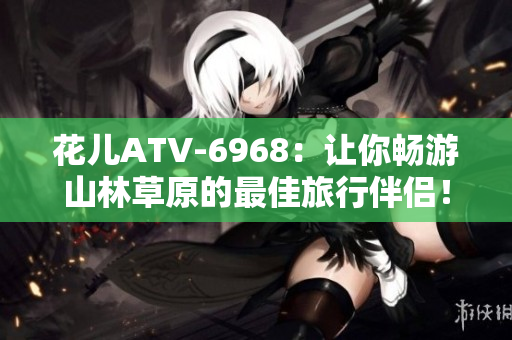 花儿ATV-6968：让你畅游山林草原的最佳旅行伴侣！