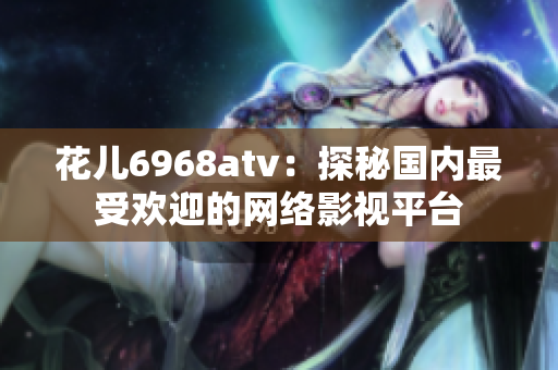 花儿6968atv：探秘国内最受欢迎的网络影视平台