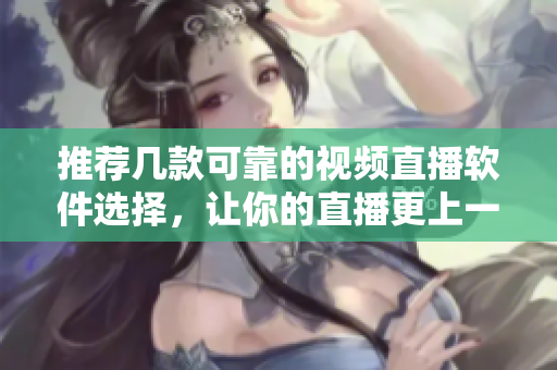 推荐几款可靠的视频直播软件选择，让你的直播更上一层楼