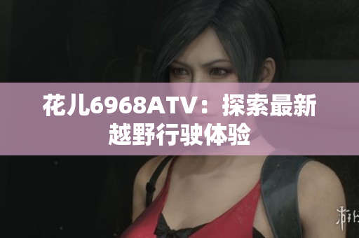花儿6968ATV：探索最新越野行驶体验