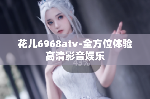 花儿6968atv-全方位体验高清影音娱乐