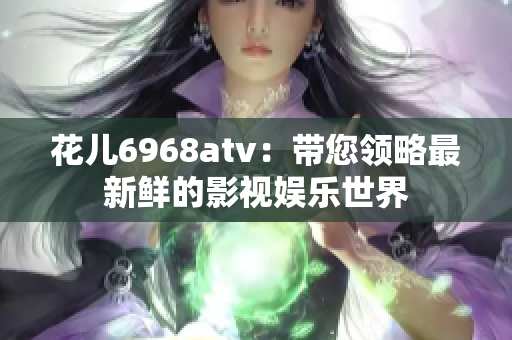 花儿6968atv：带您领略最新鲜的影视娱乐世界