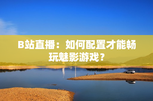 B站直播：如何配置才能畅玩魅影游戏？