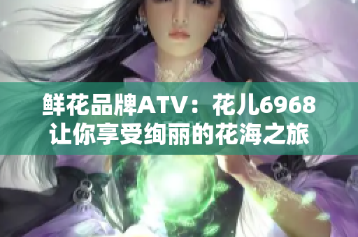 鲜花品牌ATV：花儿6968让你享受绚丽的花海之旅