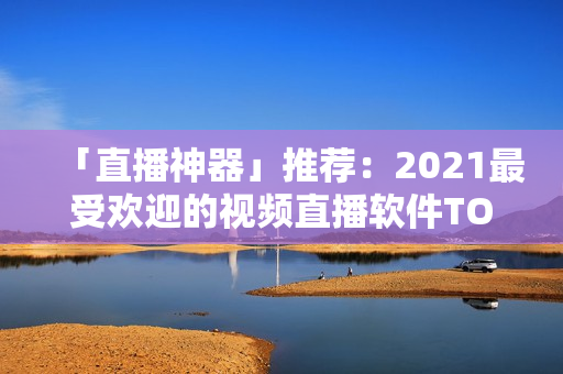 「直播神器」推荐：2021最受欢迎的视频直播软件TOP5