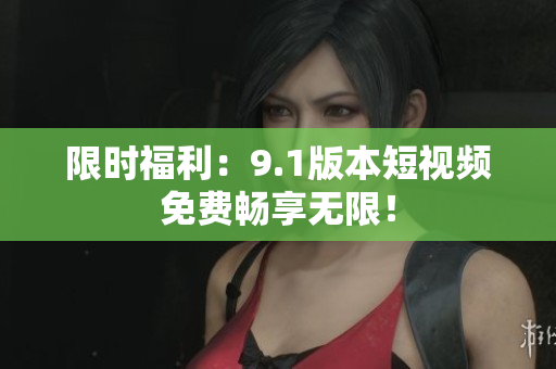 限时福利：9.1版本短视频免费畅享无限！