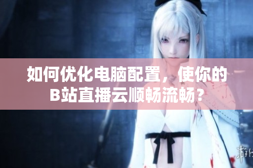如何优化电脑配置，使你的B站直播云顺畅流畅？