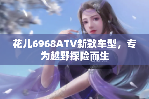 花儿6968ATV新款车型，专为越野探险而生