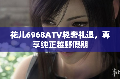 花儿6968ATV轻奢礼遇，尊享纯正越野假期