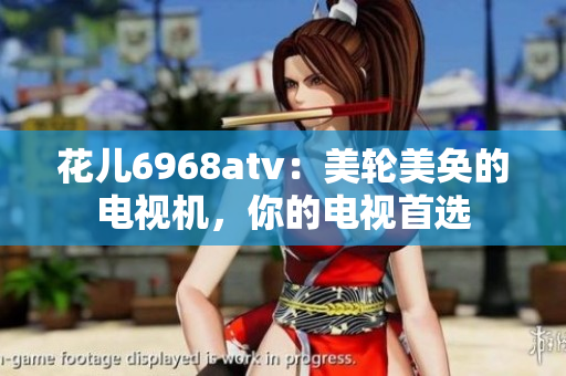 花儿6968atv：美轮美奂的电视机，你的电视首选