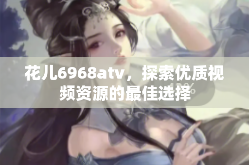 花儿6968atv，探索优质视频资源的最佳选择