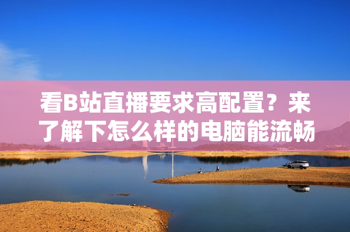 看B站直播要求高配置？来了解下怎么样的电脑能流畅观看！