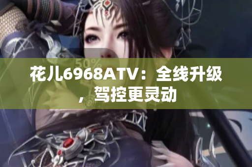 花儿6968ATV：全线升级，驾控更灵动
