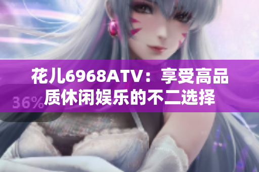 花儿6968ATV：享受高品质休闲娱乐的不二选择