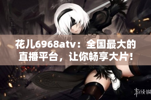 花儿6968atv：全国最大的直播平台，让你畅享大片！