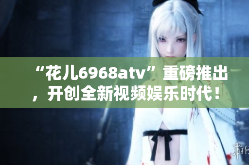“花儿6968atv”重磅推出，开创全新视频娱乐时代！