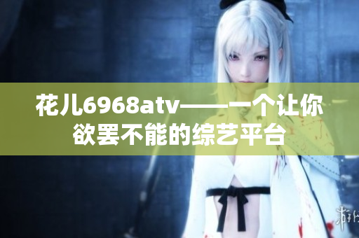 花儿6968atv——一个让你欲罢不能的综艺平台