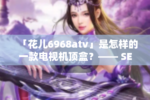 「花儿6968atv」是怎样的一款电视机顶盒？—— SEO编辑