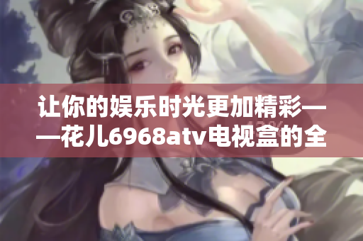 让你的娱乐时光更加精彩——花儿6968atv电视盒的全面评测